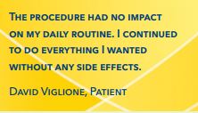 The procedure had no impact on my daily routine. I continued to do everything I wanted without any side effects. David Viglione, Patient