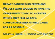 Breast cancer is so prevalent. We just want women to have the opportunity to go to a center where they feel as safe, comfortable and as well cared for as possible. Martha Dippell, Donor and Patient