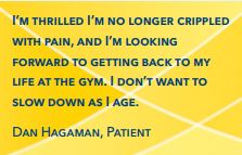I’m thrilled I’m no longer crippled with pain, and I’m looking forward to getting back to my life at the gym. I don’t want to slow down as I age. Dan Hagaman, Patient